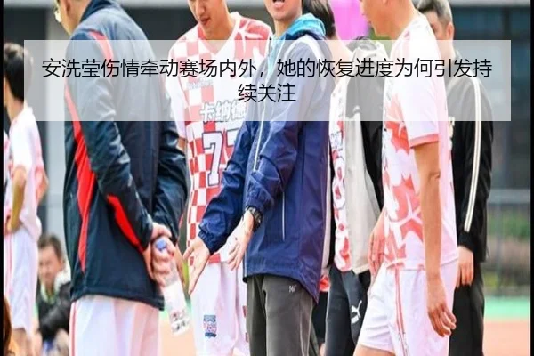 安洗莹伤情牵动赛场内外，她的恢复进度为何引发持续关注