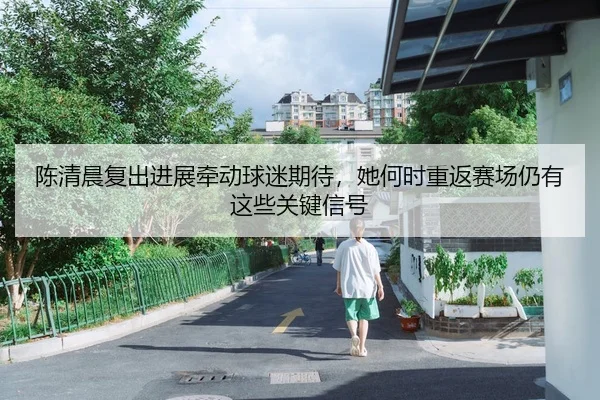陈清晨复出进展牵动球迷期待，她何时重返赛场仍有这些关键信号